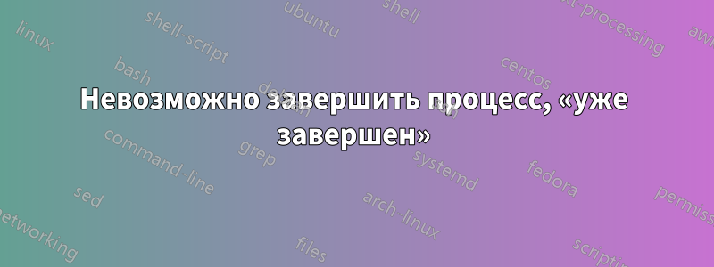 Невозможно завершить процесс, «уже завершен»