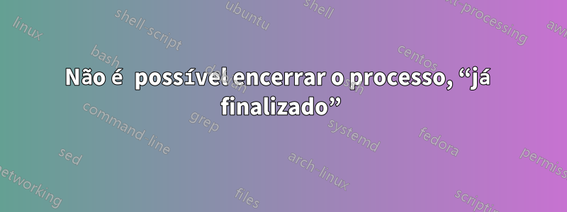 Não é possível encerrar o processo, “já finalizado”