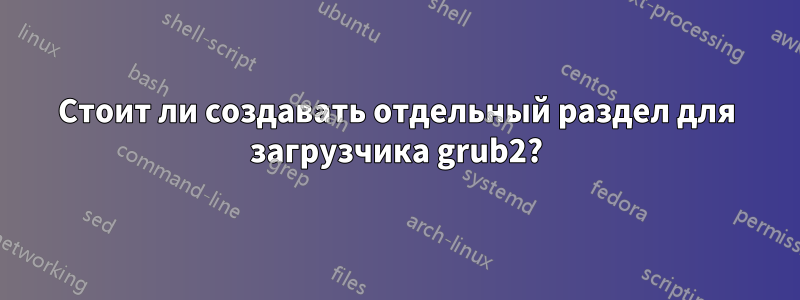 Стоит ли создавать отдельный раздел для загрузчика grub2?