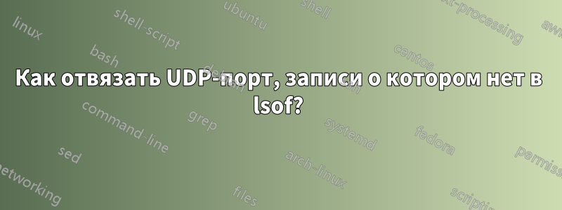 Как отвязать UDP-порт, записи о котором нет в lsof?