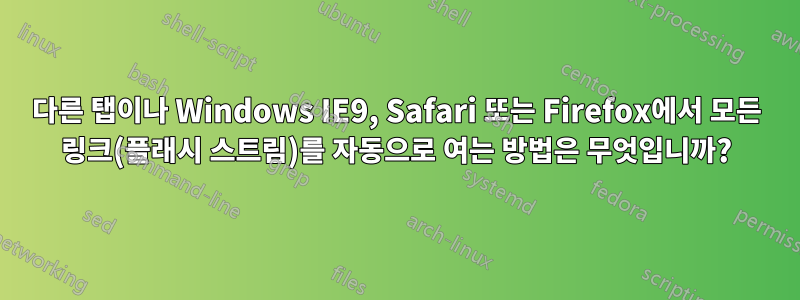 다른 탭이나 Windows IE9, Safari 또는 Firefox에서 모든 링크(플래시 스트림)를 자동으로 여는 방법은 무엇입니까?