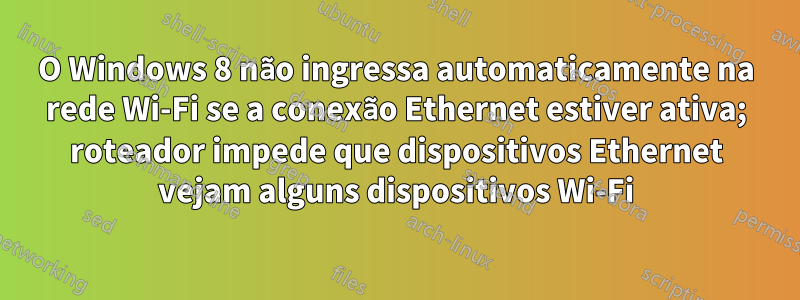 O Windows 8 não ingressa automaticamente na rede Wi-Fi se a conexão Ethernet estiver ativa; roteador impede que dispositivos Ethernet vejam alguns dispositivos Wi-Fi