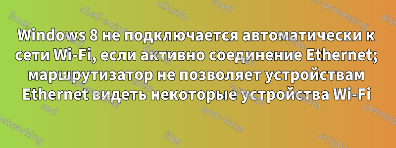 Windows 8 не подключается автоматически к сети Wi-Fi, если активно соединение Ethernet; маршрутизатор не позволяет устройствам Ethernet видеть некоторые устройства Wi-Fi