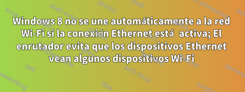 Windows 8 no se une automáticamente a la red Wi-Fi si la conexión Ethernet está activa; El enrutador evita que los dispositivos Ethernet vean algunos dispositivos Wi-Fi