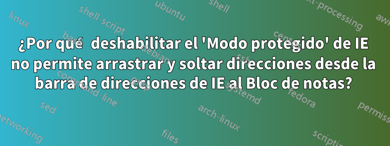 ¿Por qué deshabilitar el 'Modo protegido' de IE no permite arrastrar y soltar direcciones desde la barra de direcciones de IE al Bloc de notas?