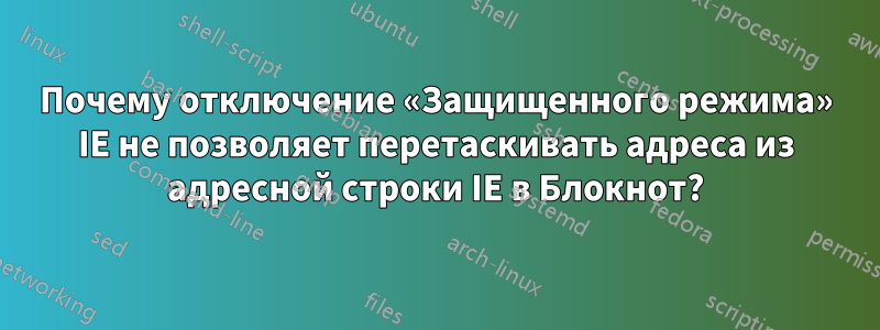 Почему отключение «Защищенного режима» IE не позволяет перетаскивать адреса из адресной строки IE в Блокнот?