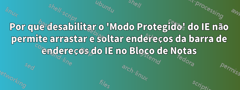 Por que desabilitar o 'Modo Protegido' do IE não permite arrastar e soltar endereços da barra de endereços do IE no Bloco de Notas