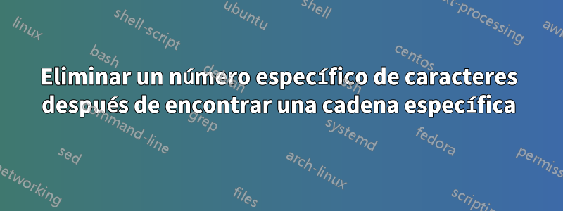 Eliminar un número específico de caracteres después de encontrar una cadena específica