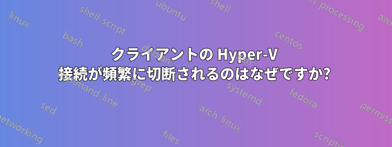 クライアントの Hyper-V 接続が頻繁に切断されるのはなぜですか?