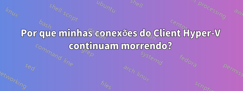 Por que minhas conexões do Client Hyper-V continuam morrendo?