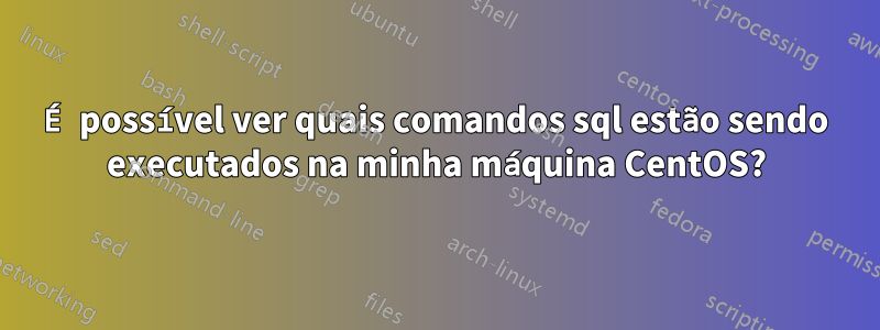 É possível ver quais comandos sql estão sendo executados na minha máquina CentOS?