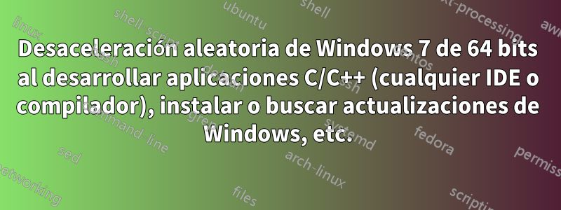 Desaceleración aleatoria de Windows 7 de 64 bits al desarrollar aplicaciones C/C++ (cualquier IDE o compilador), instalar o buscar actualizaciones de Windows, etc.