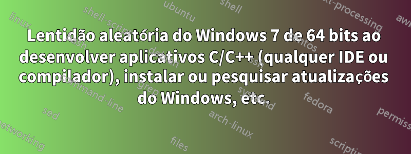 Lentidão aleatória do Windows 7 de 64 bits ao desenvolver aplicativos C/C++ (qualquer IDE ou compilador), instalar ou pesquisar atualizações do Windows, etc.