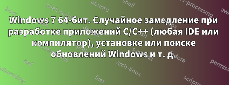 Windows 7 64-бит. Случайное замедление при разработке приложений C/C++ (любая IDE или компилятор), установке или поиске обновлений Windows и т. д.