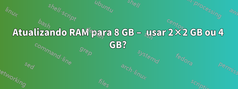 Atualizando RAM para 8 GB – usar 2×2 GB ou 4 GB?