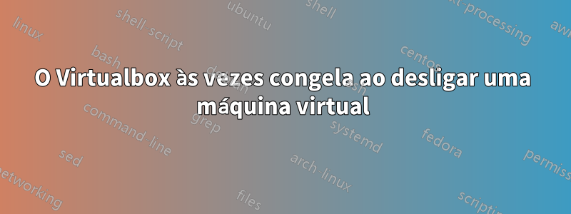 O Virtualbox às vezes congela ao desligar uma máquina virtual