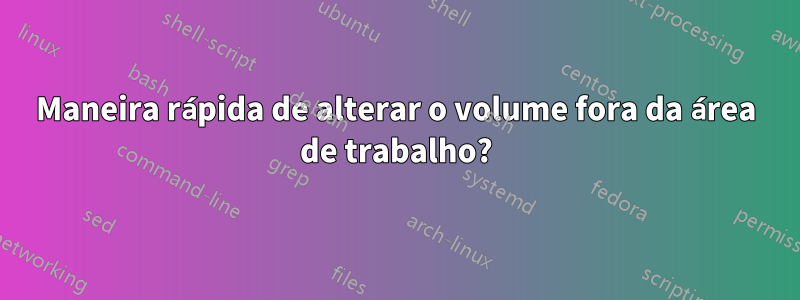 Maneira rápida de alterar o volume fora da área de trabalho?