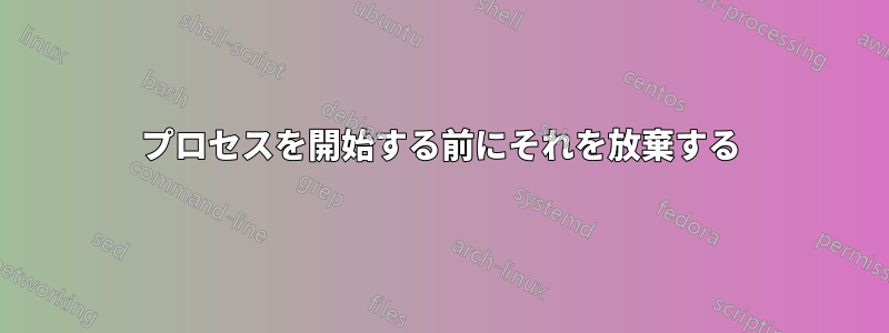 プロセスを開始する前にそれを放棄する