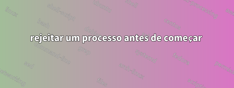 rejeitar um processo antes de começar