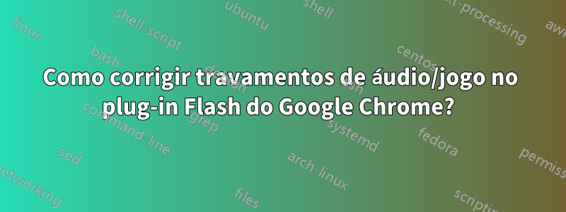 Como corrigir travamentos de áudio/jogo no plug-in Flash do Google Chrome? 