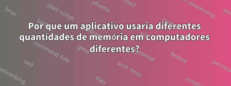 Por que um aplicativo usaria diferentes quantidades de memória em computadores diferentes?