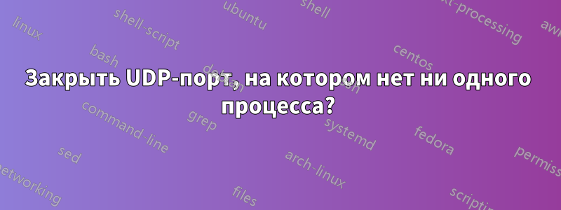 Закрыть UDP-порт, на котором нет ни одного процесса?