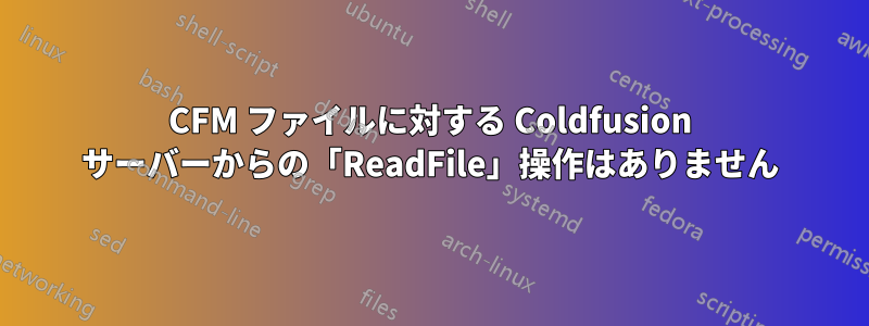 CFM ファイルに対する Coldfusion サーバーからの「ReadFile」操作はありません