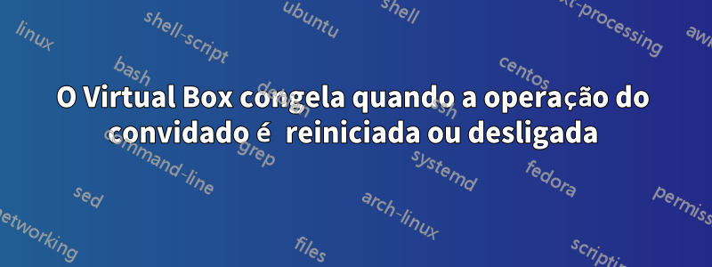 O Virtual Box congela quando a operação do convidado é reiniciada ou desligada