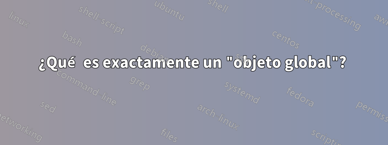 ¿Qué es exactamente un "objeto global"?