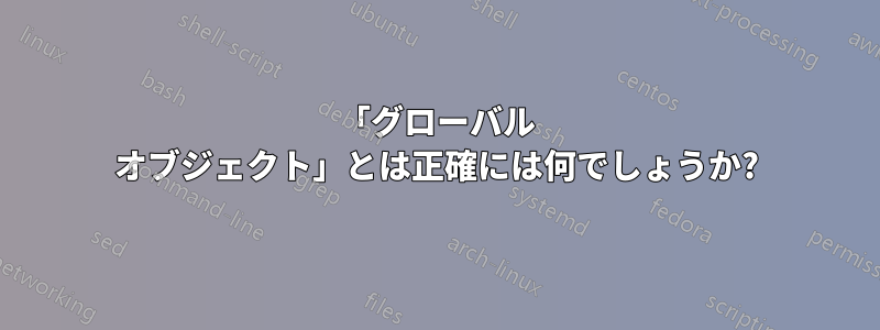 「グローバル オブジェクト」とは正確には何でしょうか?