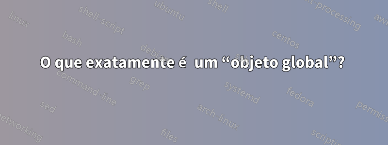 O que exatamente é um “objeto global”?