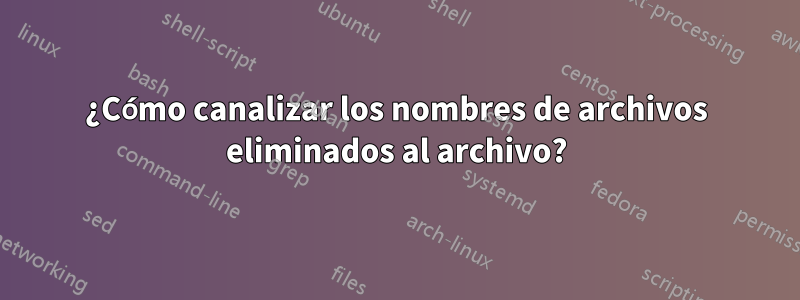 ¿Cómo canalizar los nombres de archivos eliminados al archivo?