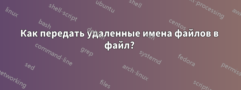 Как передать удаленные имена файлов в файл?