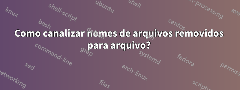 Como canalizar nomes de arquivos removidos para arquivo?