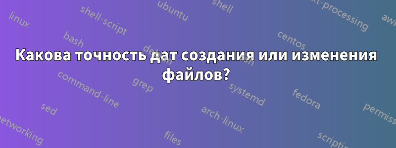 Какова точность дат создания или изменения файлов?