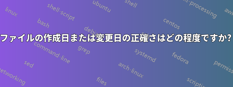 ファイルの作成日または変更日の正確さはどの程度ですか?