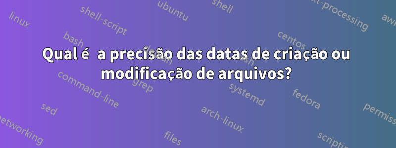 Qual é a precisão das datas de criação ou modificação de arquivos?