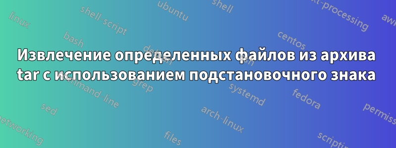 Извлечение определенных файлов из архива tar с использованием подстановочного знака