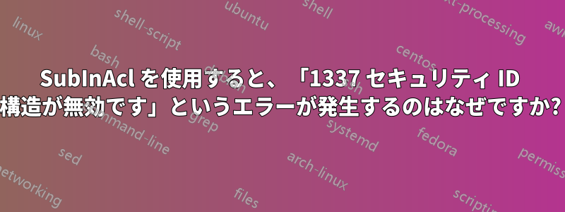 SubInAcl を使用すると、「1337 セキュリティ ID 構造が無効です」というエラーが発生するのはなぜですか?