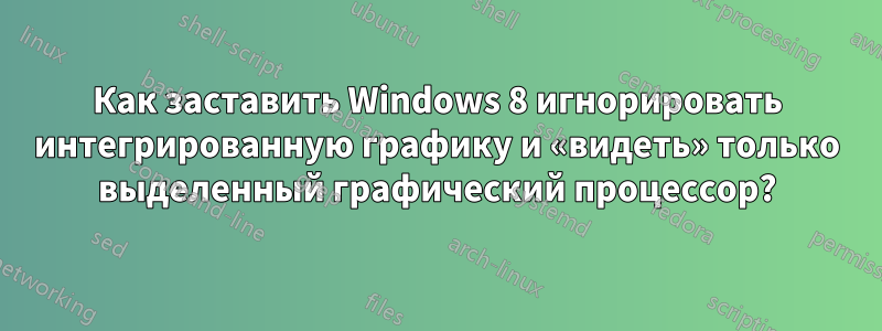 Как заставить Windows 8 игнорировать интегрированную графику и «видеть» только выделенный графический процессор?