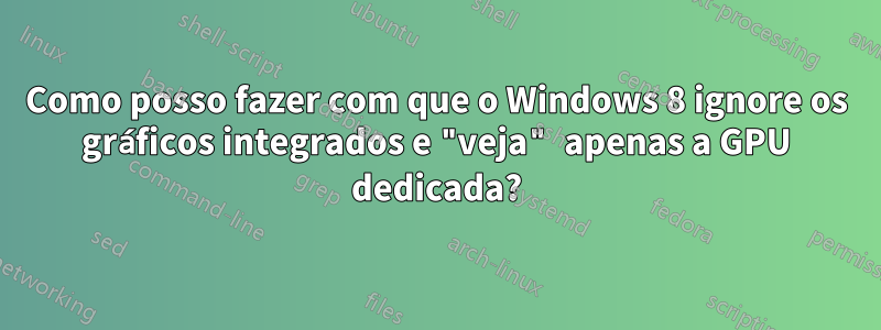 Como posso fazer com que o Windows 8 ignore os gráficos integrados e "veja" apenas a GPU dedicada?