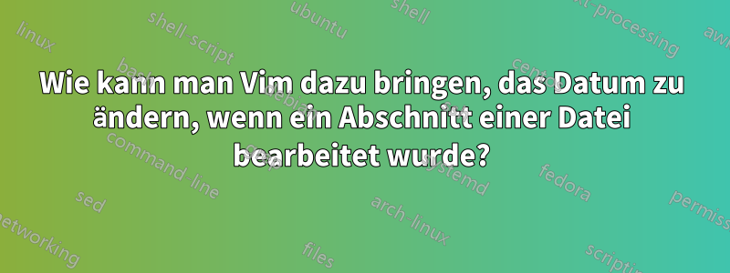 Wie kann man Vim dazu bringen, das Datum zu ändern, wenn ein Abschnitt einer Datei bearbeitet wurde?