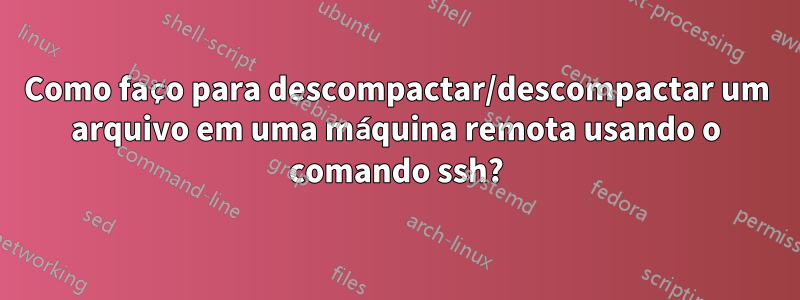 Como faço para descompactar/descompactar um arquivo em uma máquina remota usando o comando ssh?
