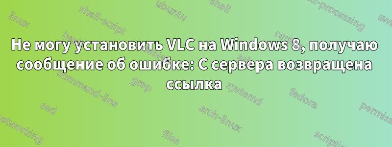 Не могу установить VLC на Windows 8, получаю сообщение об ошибке: С сервера возвращена ссылка