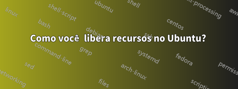 Como você libera recursos no Ubuntu?