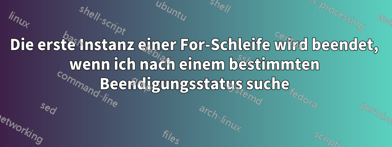 Die erste Instanz einer For-Schleife wird beendet, wenn ich nach einem bestimmten Beendigungsstatus suche