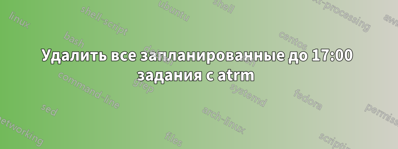 Удалить все запланированные до 17:00 задания с atrm 