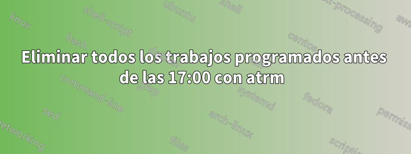Eliminar todos los trabajos programados antes de las 17:00 con atrm 