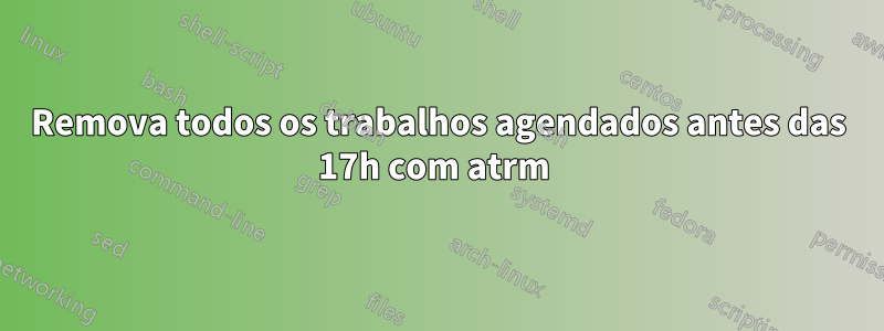 Remova todos os trabalhos agendados antes das 17h com atrm 