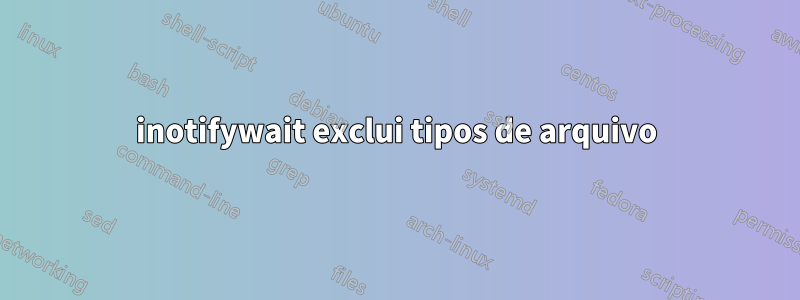 inotifywait exclui tipos de arquivo